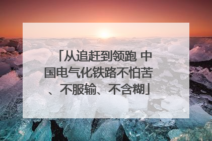 从追赶到领跑 中国电气化铁路不怕苦、不服输、不含糊